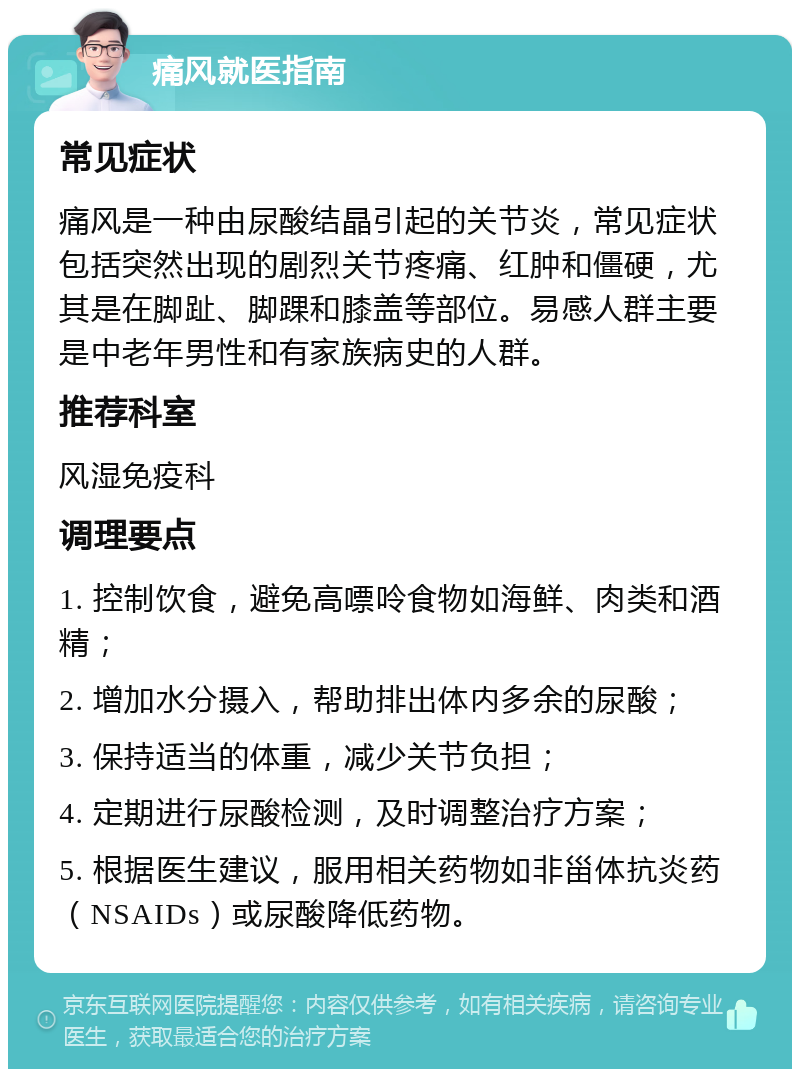 痛风就医指南 常见症状 痛风是一种由尿酸结晶引起的关节炎，常见症状包括突然出现的剧烈关节疼痛、红肿和僵硬，尤其是在脚趾、脚踝和膝盖等部位。易感人群主要是中老年男性和有家族病史的人群。 推荐科室 风湿免疫科 调理要点 1. 控制饮食，避免高嘌呤食物如海鲜、肉类和酒精； 2. 增加水分摄入，帮助排出体内多余的尿酸； 3. 保持适当的体重，减少关节负担； 4. 定期进行尿酸检测，及时调整治疗方案； 5. 根据医生建议，服用相关药物如非甾体抗炎药（NSAIDs）或尿酸降低药物。