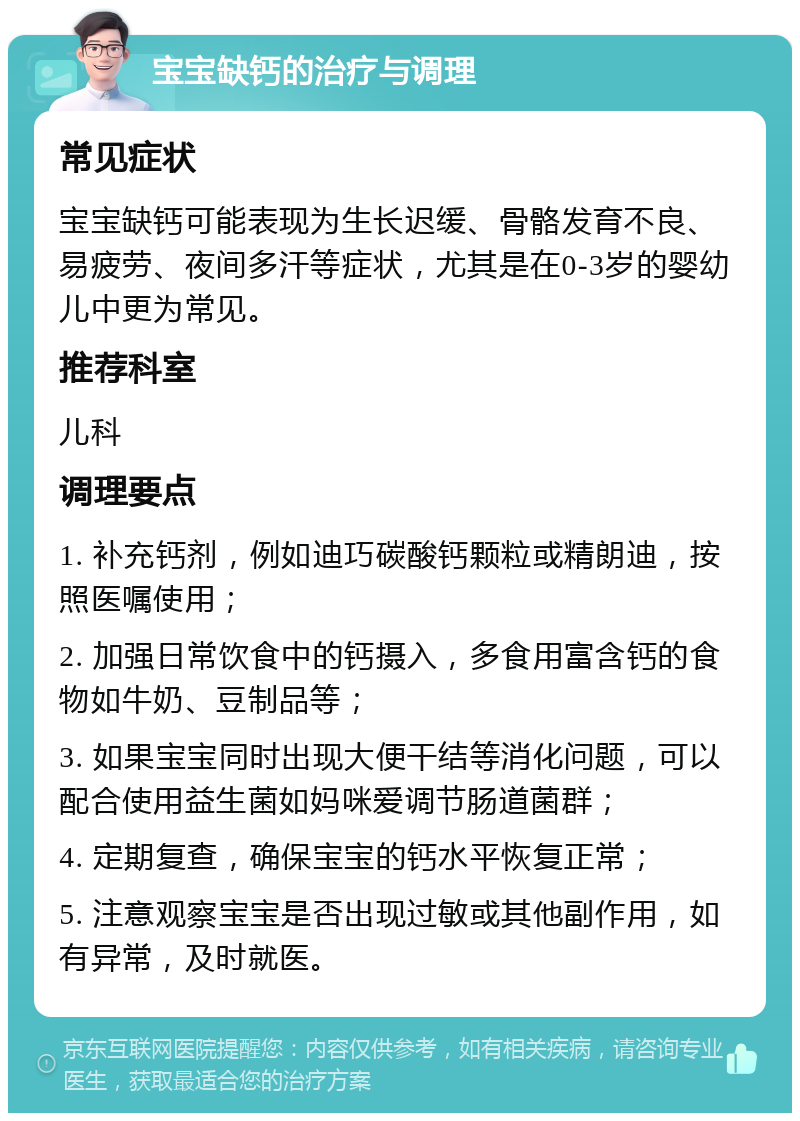 宝宝缺钙的治疗与调理 常见症状 宝宝缺钙可能表现为生长迟缓、骨骼发育不良、易疲劳、夜间多汗等症状，尤其是在0-3岁的婴幼儿中更为常见。 推荐科室 儿科 调理要点 1. 补充钙剂，例如迪巧碳酸钙颗粒或精朗迪，按照医嘱使用； 2. 加强日常饮食中的钙摄入，多食用富含钙的食物如牛奶、豆制品等； 3. 如果宝宝同时出现大便干结等消化问题，可以配合使用益生菌如妈咪爱调节肠道菌群； 4. 定期复查，确保宝宝的钙水平恢复正常； 5. 注意观察宝宝是否出现过敏或其他副作用，如有异常，及时就医。