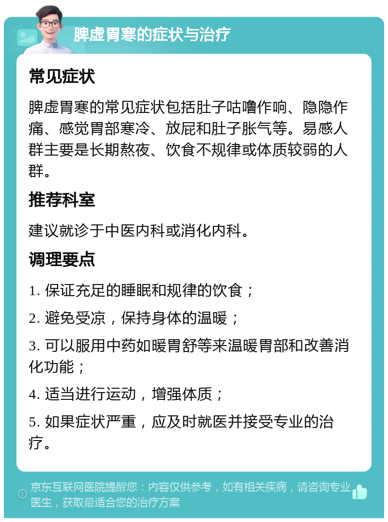 脾虚胃寒的症状与治疗 常见症状 脾虚胃寒的常见症状包括肚子咕噜作响、隐隐作痛、感觉胃部寒冷、放屁和肚子胀气等。易感人群主要是长期熬夜、饮食不规律或体质较弱的人群。 推荐科室 建议就诊于中医内科或消化内科。 调理要点 1. 保证充足的睡眠和规律的饮食； 2. 避免受凉，保持身体的温暖； 3. 可以服用中药如暖胃舒等来温暖胃部和改善消化功能； 4. 适当进行运动，增强体质； 5. 如果症状严重，应及时就医并接受专业的治疗。