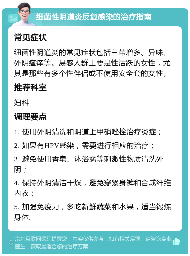 细菌性阴道炎反复感染的治疗指南 常见症状 细菌性阴道炎的常见症状包括白带增多、异味、外阴瘙痒等。易感人群主要是性活跃的女性，尤其是那些有多个性伴侣或不使用安全套的女性。 推荐科室 妇科 调理要点 1. 使用外阴清洗和阴道上甲硝唑栓治疗炎症； 2. 如果有HPV感染，需要进行相应的治疗； 3. 避免使用香皂、沐浴露等刺激性物质清洗外阴； 4. 保持外阴清洁干燥，避免穿紧身裤和合成纤维内衣； 5. 加强免疫力，多吃新鲜蔬菜和水果，适当锻炼身体。