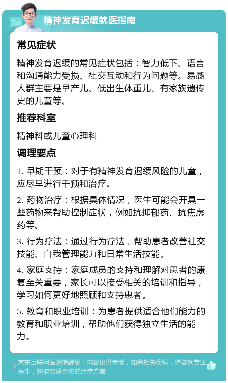 精神发育迟缓就医指南 常见症状 精神发育迟缓的常见症状包括：智力低下、语言和沟通能力受损、社交互动和行为问题等。易感人群主要是早产儿、低出生体重儿、有家族遗传史的儿童等。 推荐科室 精神科或儿童心理科 调理要点 1. 早期干预：对于有精神发育迟缓风险的儿童，应尽早进行干预和治疗。 2. 药物治疗：根据具体情况，医生可能会开具一些药物来帮助控制症状，例如抗抑郁药、抗焦虑药等。 3. 行为疗法：通过行为疗法，帮助患者改善社交技能、自我管理能力和日常生活技能。 4. 家庭支持：家庭成员的支持和理解对患者的康复至关重要，家长可以接受相关的培训和指导，学习如何更好地照顾和支持患者。 5. 教育和职业培训：为患者提供适合他们能力的教育和职业培训，帮助他们获得独立生活的能力。