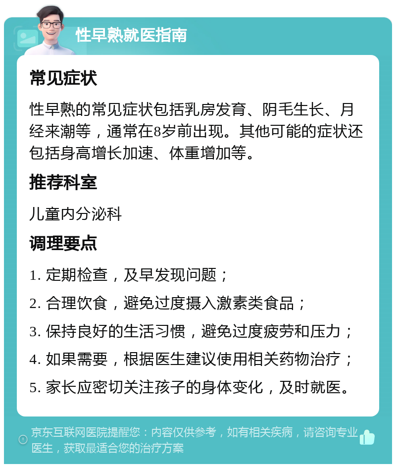 性早熟就医指南 常见症状 性早熟的常见症状包括乳房发育、阴毛生长、月经来潮等，通常在8岁前出现。其他可能的症状还包括身高增长加速、体重增加等。 推荐科室 儿童内分泌科 调理要点 1. 定期检查，及早发现问题； 2. 合理饮食，避免过度摄入激素类食品； 3. 保持良好的生活习惯，避免过度疲劳和压力； 4. 如果需要，根据医生建议使用相关药物治疗； 5. 家长应密切关注孩子的身体变化，及时就医。