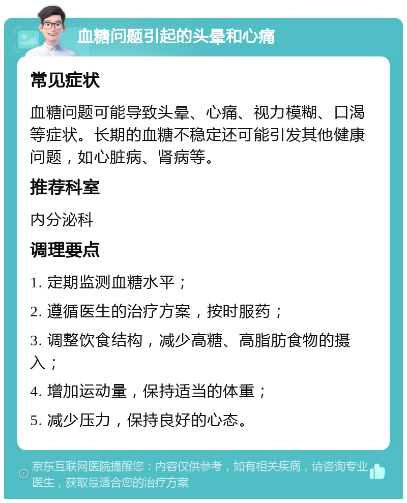 血糖问题引起的头晕和心痛 常见症状 血糖问题可能导致头晕、心痛、视力模糊、口渴等症状。长期的血糖不稳定还可能引发其他健康问题，如心脏病、肾病等。 推荐科室 内分泌科 调理要点 1. 定期监测血糖水平； 2. 遵循医生的治疗方案，按时服药； 3. 调整饮食结构，减少高糖、高脂肪食物的摄入； 4. 增加运动量，保持适当的体重； 5. 减少压力，保持良好的心态。