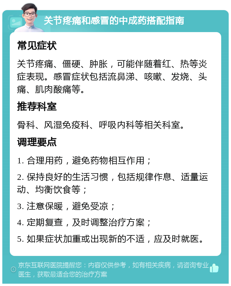 关节疼痛和感冒的中成药搭配指南 常见症状 关节疼痛、僵硬、肿胀，可能伴随着红、热等炎症表现。感冒症状包括流鼻涕、咳嗽、发烧、头痛、肌肉酸痛等。 推荐科室 骨科、风湿免疫科、呼吸内科等相关科室。 调理要点 1. 合理用药，避免药物相互作用； 2. 保持良好的生活习惯，包括规律作息、适量运动、均衡饮食等； 3. 注意保暖，避免受凉； 4. 定期复查，及时调整治疗方案； 5. 如果症状加重或出现新的不适，应及时就医。