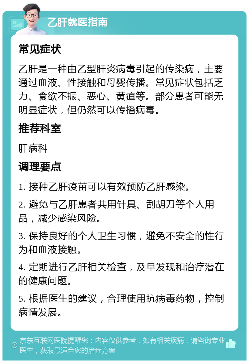 乙肝就医指南 常见症状 乙肝是一种由乙型肝炎病毒引起的传染病，主要通过血液、性接触和母婴传播。常见症状包括乏力、食欲不振、恶心、黄疸等。部分患者可能无明显症状，但仍然可以传播病毒。 推荐科室 肝病科 调理要点 1. 接种乙肝疫苗可以有效预防乙肝感染。 2. 避免与乙肝患者共用针具、刮胡刀等个人用品，减少感染风险。 3. 保持良好的个人卫生习惯，避免不安全的性行为和血液接触。 4. 定期进行乙肝相关检查，及早发现和治疗潜在的健康问题。 5. 根据医生的建议，合理使用抗病毒药物，控制病情发展。