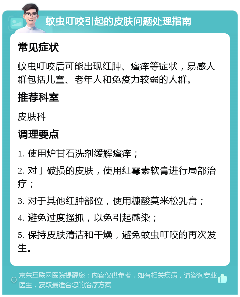 蚊虫叮咬引起的皮肤问题处理指南 常见症状 蚊虫叮咬后可能出现红肿、瘙痒等症状，易感人群包括儿童、老年人和免疫力较弱的人群。 推荐科室 皮肤科 调理要点 1. 使用炉甘石洗剂缓解瘙痒； 2. 对于破损的皮肤，使用红霉素软膏进行局部治疗； 3. 对于其他红肿部位，使用糠酸莫米松乳膏； 4. 避免过度搔抓，以免引起感染； 5. 保持皮肤清洁和干燥，避免蚊虫叮咬的再次发生。