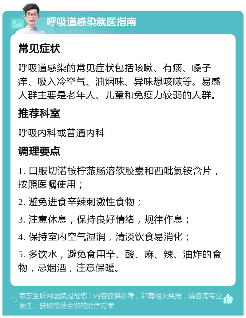 呼吸道感染就医指南 常见症状 呼吸道感染的常见症状包括咳嗽、有痰、嗓子痒、吸入冷空气、油烟味、异味想咳嗽等。易感人群主要是老年人、儿童和免疫力较弱的人群。 推荐科室 呼吸内科或普通内科 调理要点 1. 口服切诺桉柠蒎肠溶软胶囊和西吡氯铵含片，按照医嘱使用； 2. 避免进食辛辣刺激性食物； 3. 注意休息，保持良好情绪，规律作息； 4. 保持室内空气湿润，清淡饮食易消化； 5. 多饮水，避免食用辛、酸、麻、辣、油炸的食物，忌烟酒，注意保暖。