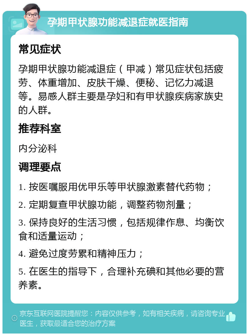 孕期甲状腺功能减退症就医指南 常见症状 孕期甲状腺功能减退症（甲减）常见症状包括疲劳、体重增加、皮肤干燥、便秘、记忆力减退等。易感人群主要是孕妇和有甲状腺疾病家族史的人群。 推荐科室 内分泌科 调理要点 1. 按医嘱服用优甲乐等甲状腺激素替代药物； 2. 定期复查甲状腺功能，调整药物剂量； 3. 保持良好的生活习惯，包括规律作息、均衡饮食和适量运动； 4. 避免过度劳累和精神压力； 5. 在医生的指导下，合理补充碘和其他必要的营养素。