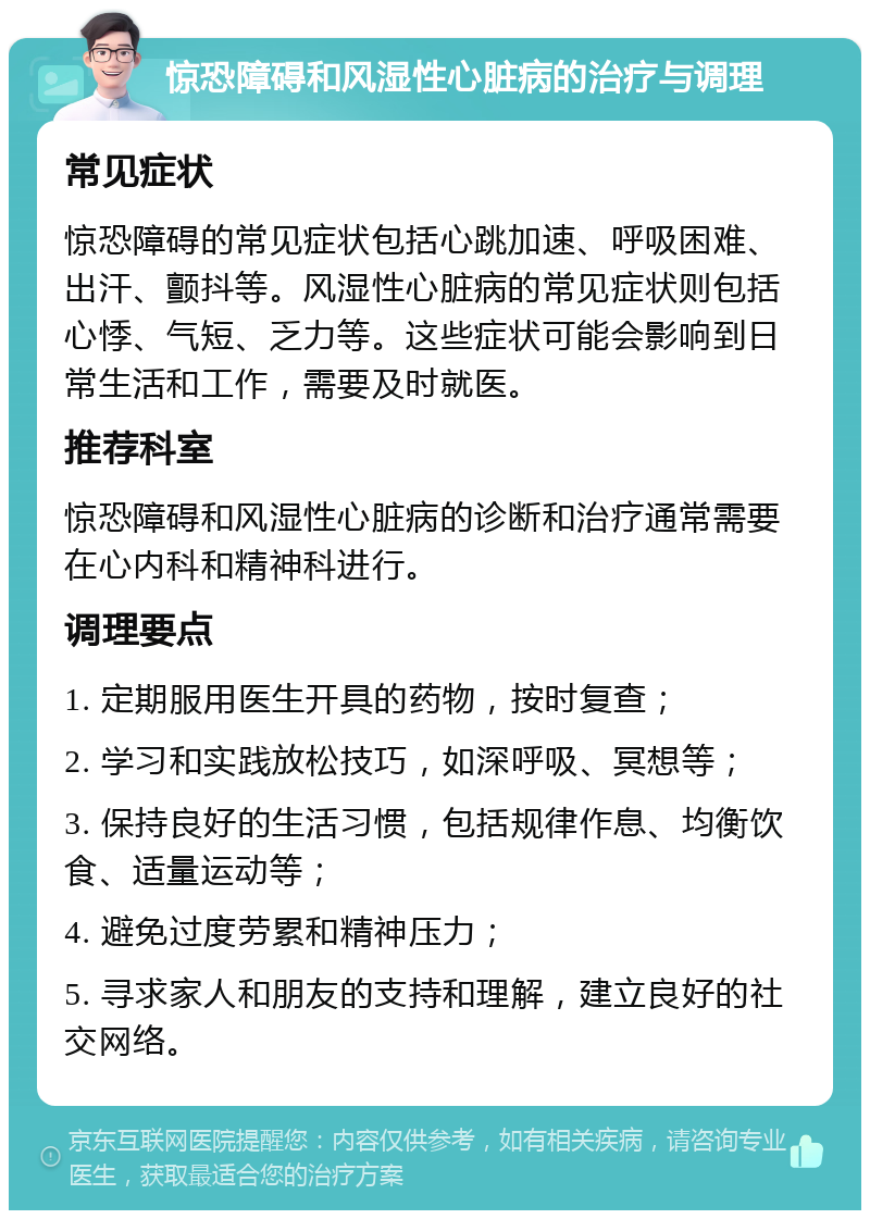 惊恐障碍和风湿性心脏病的治疗与调理 常见症状 惊恐障碍的常见症状包括心跳加速、呼吸困难、出汗、颤抖等。风湿性心脏病的常见症状则包括心悸、气短、乏力等。这些症状可能会影响到日常生活和工作，需要及时就医。 推荐科室 惊恐障碍和风湿性心脏病的诊断和治疗通常需要在心内科和精神科进行。 调理要点 1. 定期服用医生开具的药物，按时复查； 2. 学习和实践放松技巧，如深呼吸、冥想等； 3. 保持良好的生活习惯，包括规律作息、均衡饮食、适量运动等； 4. 避免过度劳累和精神压力； 5. 寻求家人和朋友的支持和理解，建立良好的社交网络。