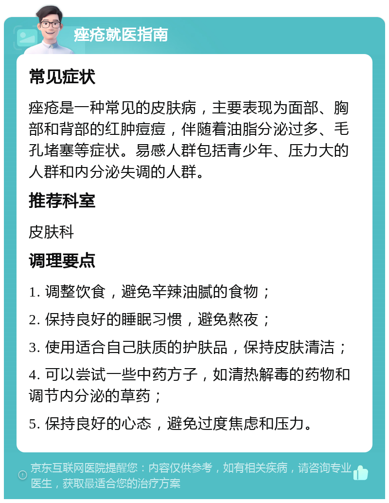 痤疮就医指南 常见症状 痤疮是一种常见的皮肤病，主要表现为面部、胸部和背部的红肿痘痘，伴随着油脂分泌过多、毛孔堵塞等症状。易感人群包括青少年、压力大的人群和内分泌失调的人群。 推荐科室 皮肤科 调理要点 1. 调整饮食，避免辛辣油腻的食物； 2. 保持良好的睡眠习惯，避免熬夜； 3. 使用适合自己肤质的护肤品，保持皮肤清洁； 4. 可以尝试一些中药方子，如清热解毒的药物和调节内分泌的草药； 5. 保持良好的心态，避免过度焦虑和压力。