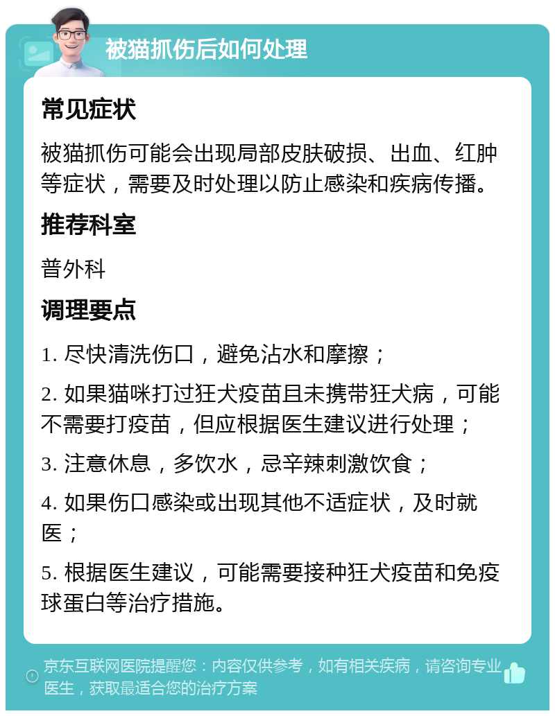 被猫抓伤后如何处理 常见症状 被猫抓伤可能会出现局部皮肤破损、出血、红肿等症状，需要及时处理以防止感染和疾病传播。 推荐科室 普外科 调理要点 1. 尽快清洗伤口，避免沾水和摩擦； 2. 如果猫咪打过狂犬疫苗且未携带狂犬病，可能不需要打疫苗，但应根据医生建议进行处理； 3. 注意休息，多饮水，忌辛辣刺激饮食； 4. 如果伤口感染或出现其他不适症状，及时就医； 5. 根据医生建议，可能需要接种狂犬疫苗和免疫球蛋白等治疗措施。