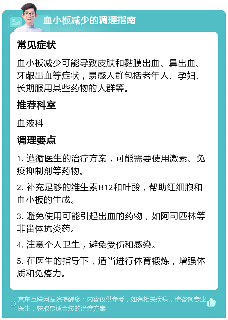 血小板减少的调理指南 常见症状 血小板减少可能导致皮肤和黏膜出血、鼻出血、牙龈出血等症状，易感人群包括老年人、孕妇、长期服用某些药物的人群等。 推荐科室 血液科 调理要点 1. 遵循医生的治疗方案，可能需要使用激素、免疫抑制剂等药物。 2. 补充足够的维生素B12和叶酸，帮助红细胞和血小板的生成。 3. 避免使用可能引起出血的药物，如阿司匹林等非甾体抗炎药。 4. 注意个人卫生，避免受伤和感染。 5. 在医生的指导下，适当进行体育锻炼，增强体质和免疫力。