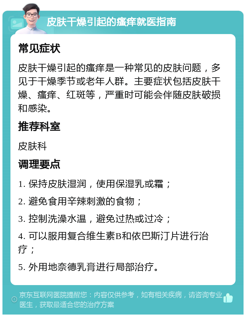 皮肤干燥引起的瘙痒就医指南 常见症状 皮肤干燥引起的瘙痒是一种常见的皮肤问题，多见于干燥季节或老年人群。主要症状包括皮肤干燥、瘙痒、红斑等，严重时可能会伴随皮肤破损和感染。 推荐科室 皮肤科 调理要点 1. 保持皮肤湿润，使用保湿乳或霜； 2. 避免食用辛辣刺激的食物； 3. 控制洗澡水温，避免过热或过冷； 4. 可以服用复合维生素B和依巴斯汀片进行治疗； 5. 外用地奈德乳膏进行局部治疗。