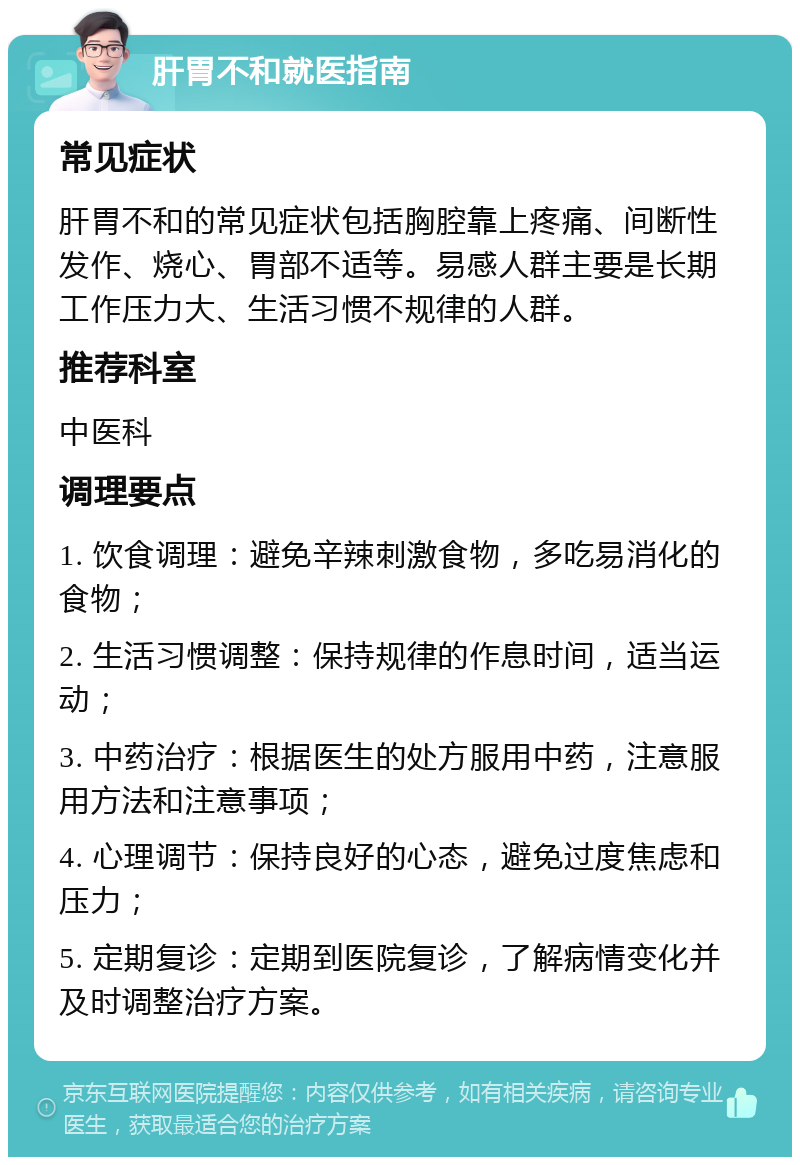 肝胃不和就医指南 常见症状 肝胃不和的常见症状包括胸腔靠上疼痛、间断性发作、烧心、胃部不适等。易感人群主要是长期工作压力大、生活习惯不规律的人群。 推荐科室 中医科 调理要点 1. 饮食调理：避免辛辣刺激食物，多吃易消化的食物； 2. 生活习惯调整：保持规律的作息时间，适当运动； 3. 中药治疗：根据医生的处方服用中药，注意服用方法和注意事项； 4. 心理调节：保持良好的心态，避免过度焦虑和压力； 5. 定期复诊：定期到医院复诊，了解病情变化并及时调整治疗方案。