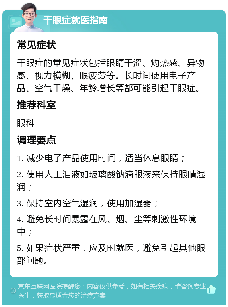 干眼症就医指南 常见症状 干眼症的常见症状包括眼睛干涩、灼热感、异物感、视力模糊、眼疲劳等。长时间使用电子产品、空气干燥、年龄增长等都可能引起干眼症。 推荐科室 眼科 调理要点 1. 减少电子产品使用时间，适当休息眼睛； 2. 使用人工泪液如玻璃酸钠滴眼液来保持眼睛湿润； 3. 保持室内空气湿润，使用加湿器； 4. 避免长时间暴露在风、烟、尘等刺激性环境中； 5. 如果症状严重，应及时就医，避免引起其他眼部问题。