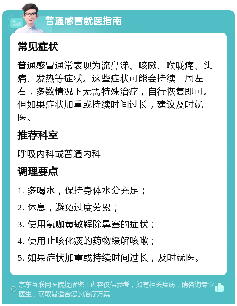 普通感冒就医指南 常见症状 普通感冒通常表现为流鼻涕、咳嗽、喉咙痛、头痛、发热等症状。这些症状可能会持续一周左右，多数情况下无需特殊治疗，自行恢复即可。但如果症状加重或持续时间过长，建议及时就医。 推荐科室 呼吸内科或普通内科 调理要点 1. 多喝水，保持身体水分充足； 2. 休息，避免过度劳累； 3. 使用氨咖黄敏解除鼻塞的症状； 4. 使用止咳化痰的药物缓解咳嗽； 5. 如果症状加重或持续时间过长，及时就医。