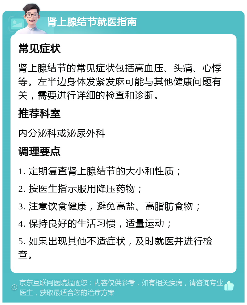 肾上腺结节就医指南 常见症状 肾上腺结节的常见症状包括高血压、头痛、心悸等。左半边身体发紧发麻可能与其他健康问题有关，需要进行详细的检查和诊断。 推荐科室 内分泌科或泌尿外科 调理要点 1. 定期复查肾上腺结节的大小和性质； 2. 按医生指示服用降压药物； 3. 注意饮食健康，避免高盐、高脂肪食物； 4. 保持良好的生活习惯，适量运动； 5. 如果出现其他不适症状，及时就医并进行检查。