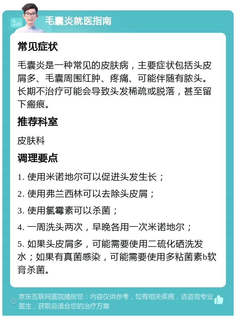 毛囊炎就医指南 常见症状 毛囊炎是一种常见的皮肤病，主要症状包括头皮屑多、毛囊周围红肿、疼痛、可能伴随有脓头。长期不治疗可能会导致头发稀疏或脱落，甚至留下瘢痕。 推荐科室 皮肤科 调理要点 1. 使用米诺地尔可以促进头发生长； 2. 使用弗兰西林可以去除头皮屑； 3. 使用氯霉素可以杀菌； 4. 一周洗头两次，早晚各用一次米诺地尔； 5. 如果头皮屑多，可能需要使用二硫化硒洗发水；如果有真菌感染，可能需要使用多粘菌素b软膏杀菌。