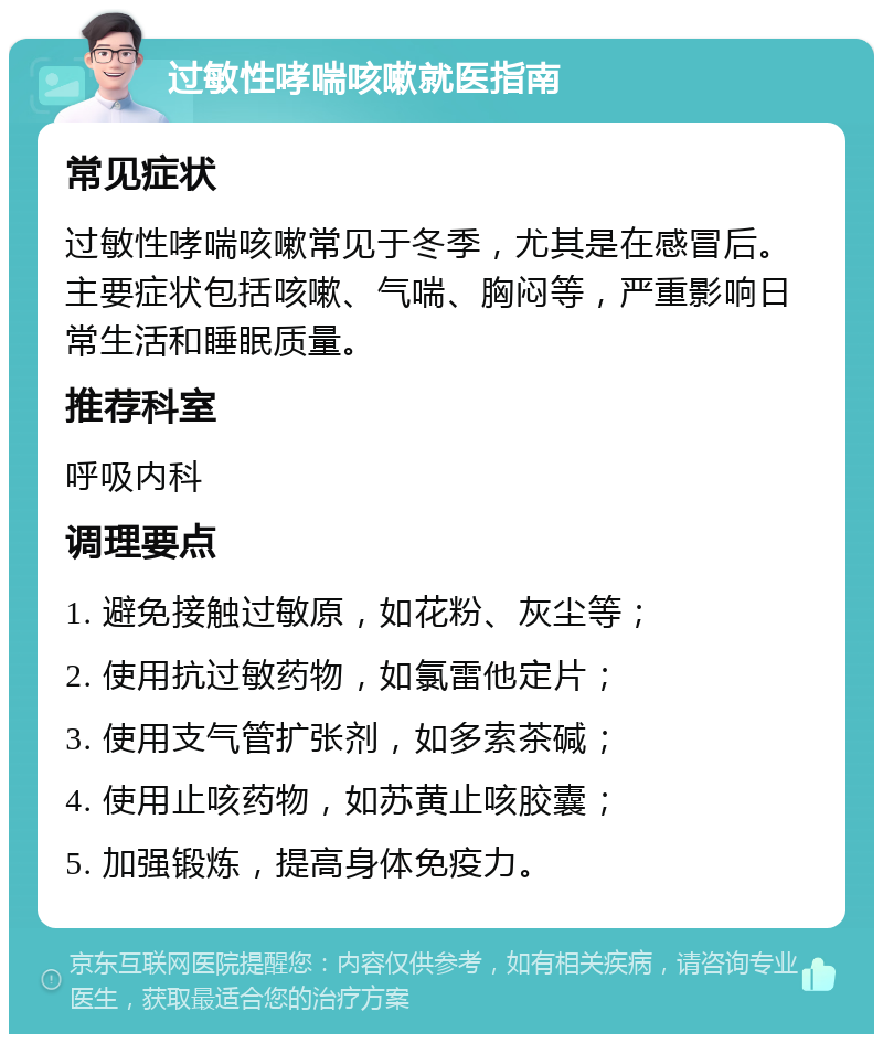 过敏性哮喘咳嗽就医指南 常见症状 过敏性哮喘咳嗽常见于冬季，尤其是在感冒后。主要症状包括咳嗽、气喘、胸闷等，严重影响日常生活和睡眠质量。 推荐科室 呼吸内科 调理要点 1. 避免接触过敏原，如花粉、灰尘等； 2. 使用抗过敏药物，如氯雷他定片； 3. 使用支气管扩张剂，如多索茶碱； 4. 使用止咳药物，如苏黄止咳胶囊； 5. 加强锻炼，提高身体免疫力。