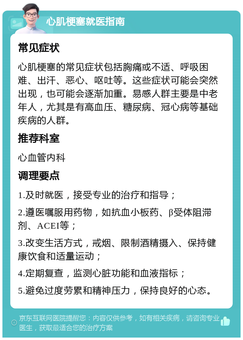 心肌梗塞就医指南 常见症状 心肌梗塞的常见症状包括胸痛或不适、呼吸困难、出汗、恶心、呕吐等。这些症状可能会突然出现，也可能会逐渐加重。易感人群主要是中老年人，尤其是有高血压、糖尿病、冠心病等基础疾病的人群。 推荐科室 心血管内科 调理要点 1.及时就医，接受专业的治疗和指导； 2.遵医嘱服用药物，如抗血小板药、β受体阻滞剂、ACEI等； 3.改变生活方式，戒烟、限制酒精摄入、保持健康饮食和适量运动； 4.定期复查，监测心脏功能和血液指标； 5.避免过度劳累和精神压力，保持良好的心态。