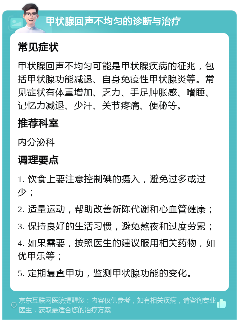 甲状腺回声不均匀的诊断与治疗 常见症状 甲状腺回声不均匀可能是甲状腺疾病的征兆，包括甲状腺功能减退、自身免疫性甲状腺炎等。常见症状有体重增加、乏力、手足肿胀感、嗜睡、记忆力减退、少汗、关节疼痛、便秘等。 推荐科室 内分泌科 调理要点 1. 饮食上要注意控制碘的摄入，避免过多或过少； 2. 适量运动，帮助改善新陈代谢和心血管健康； 3. 保持良好的生活习惯，避免熬夜和过度劳累； 4. 如果需要，按照医生的建议服用相关药物，如优甲乐等； 5. 定期复查甲功，监测甲状腺功能的变化。