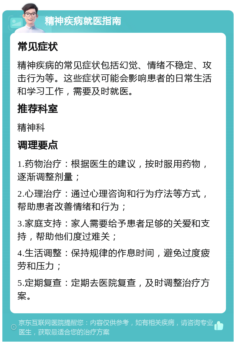 精神疾病就医指南 常见症状 精神疾病的常见症状包括幻觉、情绪不稳定、攻击行为等。这些症状可能会影响患者的日常生活和学习工作，需要及时就医。 推荐科室 精神科 调理要点 1.药物治疗：根据医生的建议，按时服用药物，逐渐调整剂量； 2.心理治疗：通过心理咨询和行为疗法等方式，帮助患者改善情绪和行为； 3.家庭支持：家人需要给予患者足够的关爱和支持，帮助他们度过难关； 4.生活调整：保持规律的作息时间，避免过度疲劳和压力； 5.定期复查：定期去医院复查，及时调整治疗方案。