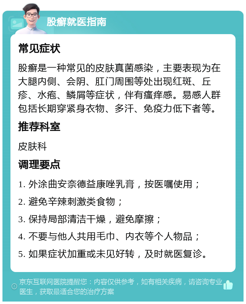 股癣就医指南 常见症状 股癣是一种常见的皮肤真菌感染，主要表现为在大腿内侧、会阴、肛门周围等处出现红斑、丘疹、水疱、鳞屑等症状，伴有瘙痒感。易感人群包括长期穿紧身衣物、多汗、免疫力低下者等。 推荐科室 皮肤科 调理要点 1. 外涂曲安奈德益康唑乳膏，按医嘱使用； 2. 避免辛辣刺激类食物； 3. 保持局部清洁干燥，避免摩擦； 4. 不要与他人共用毛巾、内衣等个人物品； 5. 如果症状加重或未见好转，及时就医复诊。