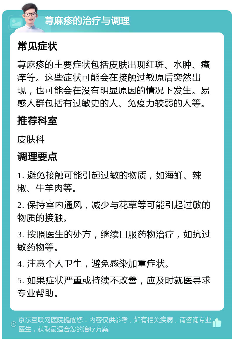 荨麻疹的治疗与调理 常见症状 荨麻疹的主要症状包括皮肤出现红斑、水肿、瘙痒等。这些症状可能会在接触过敏原后突然出现，也可能会在没有明显原因的情况下发生。易感人群包括有过敏史的人、免疫力较弱的人等。 推荐科室 皮肤科 调理要点 1. 避免接触可能引起过敏的物质，如海鲜、辣椒、牛羊肉等。 2. 保持室内通风，减少与花草等可能引起过敏的物质的接触。 3. 按照医生的处方，继续口服药物治疗，如抗过敏药物等。 4. 注意个人卫生，避免感染加重症状。 5. 如果症状严重或持续不改善，应及时就医寻求专业帮助。