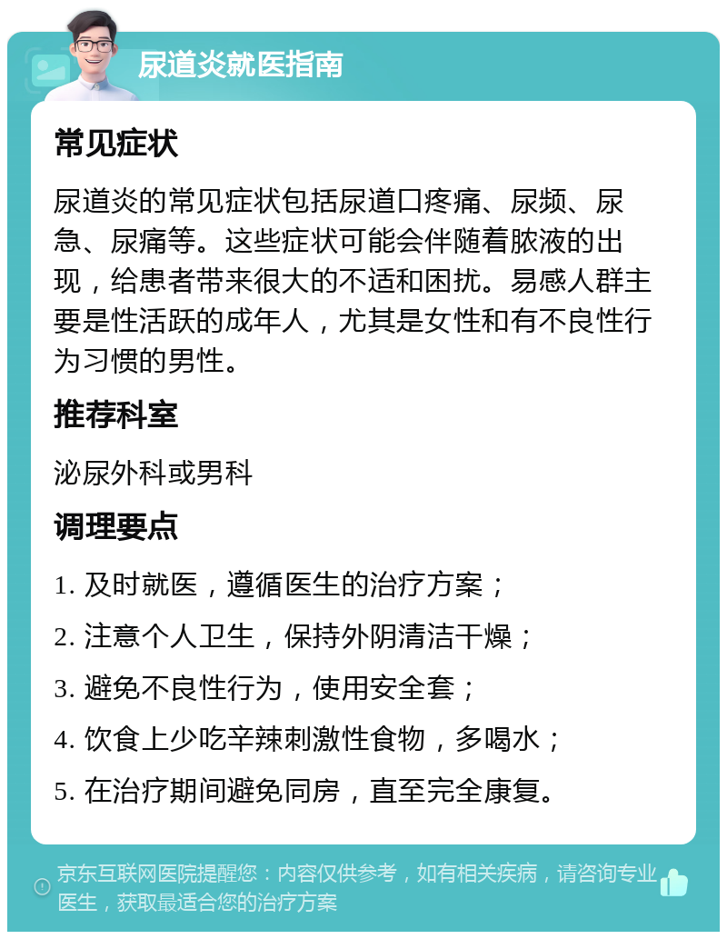 尿道炎就医指南 常见症状 尿道炎的常见症状包括尿道口疼痛、尿频、尿急、尿痛等。这些症状可能会伴随着脓液的出现，给患者带来很大的不适和困扰。易感人群主要是性活跃的成年人，尤其是女性和有不良性行为习惯的男性。 推荐科室 泌尿外科或男科 调理要点 1. 及时就医，遵循医生的治疗方案； 2. 注意个人卫生，保持外阴清洁干燥； 3. 避免不良性行为，使用安全套； 4. 饮食上少吃辛辣刺激性食物，多喝水； 5. 在治疗期间避免同房，直至完全康复。