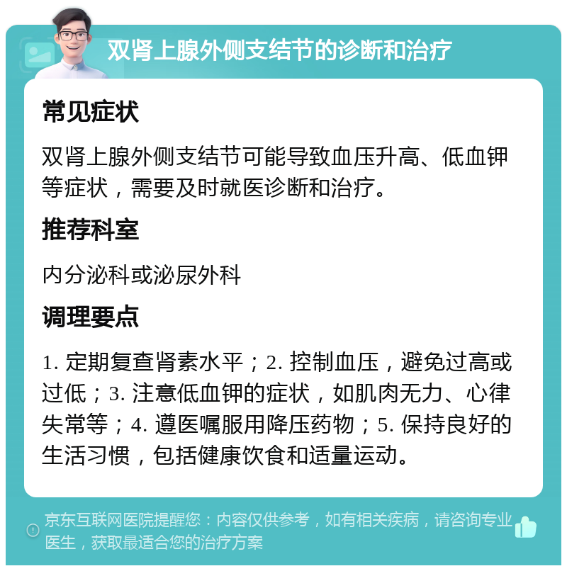 双肾上腺外侧支结节的诊断和治疗 常见症状 双肾上腺外侧支结节可能导致血压升高、低血钾等症状，需要及时就医诊断和治疗。 推荐科室 内分泌科或泌尿外科 调理要点 1. 定期复查肾素水平；2. 控制血压，避免过高或过低；3. 注意低血钾的症状，如肌肉无力、心律失常等；4. 遵医嘱服用降压药物；5. 保持良好的生活习惯，包括健康饮食和适量运动。