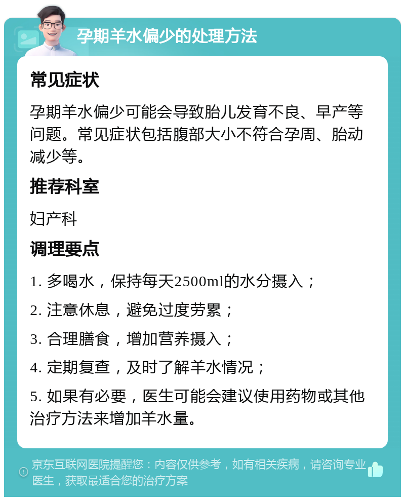 孕期羊水偏少的处理方法 常见症状 孕期羊水偏少可能会导致胎儿发育不良、早产等问题。常见症状包括腹部大小不符合孕周、胎动减少等。 推荐科室 妇产科 调理要点 1. 多喝水，保持每天2500ml的水分摄入； 2. 注意休息，避免过度劳累； 3. 合理膳食，增加营养摄入； 4. 定期复查，及时了解羊水情况； 5. 如果有必要，医生可能会建议使用药物或其他治疗方法来增加羊水量。