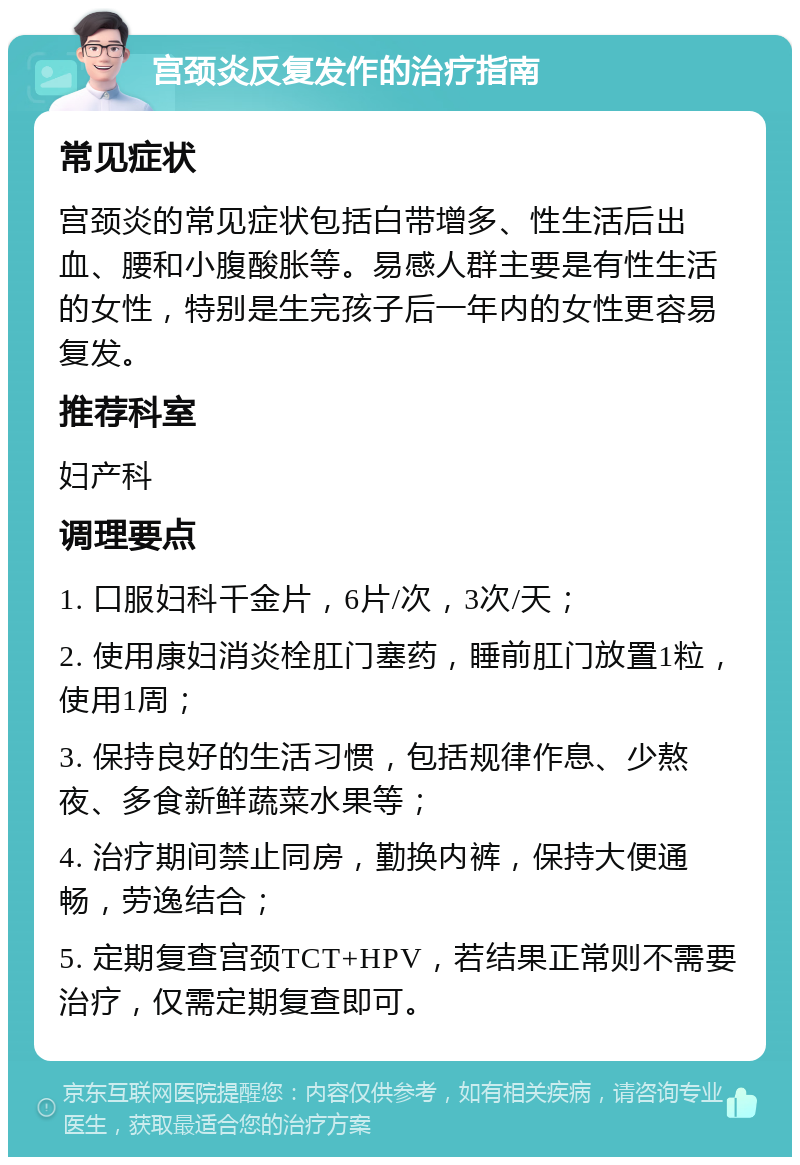 宫颈炎反复发作的治疗指南 常见症状 宫颈炎的常见症状包括白带增多、性生活后出血、腰和小腹酸胀等。易感人群主要是有性生活的女性，特别是生完孩子后一年内的女性更容易复发。 推荐科室 妇产科 调理要点 1. 口服妇科千金片，6片/次，3次/天； 2. 使用康妇消炎栓肛门塞药，睡前肛门放置1粒，使用1周； 3. 保持良好的生活习惯，包括规律作息、少熬夜、多食新鲜蔬菜水果等； 4. 治疗期间禁止同房，勤换内裤，保持大便通畅，劳逸结合； 5. 定期复查宫颈TCT+HPV，若结果正常则不需要治疗，仅需定期复查即可。