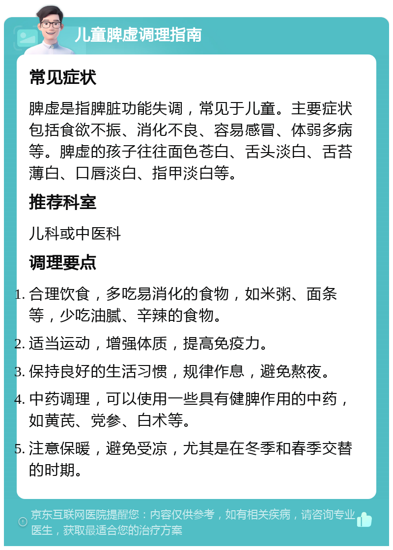 儿童脾虚调理指南 常见症状 脾虚是指脾脏功能失调，常见于儿童。主要症状包括食欲不振、消化不良、容易感冒、体弱多病等。脾虚的孩子往往面色苍白、舌头淡白、舌苔薄白、口唇淡白、指甲淡白等。 推荐科室 儿科或中医科 调理要点 合理饮食，多吃易消化的食物，如米粥、面条等，少吃油腻、辛辣的食物。 适当运动，增强体质，提高免疫力。 保持良好的生活习惯，规律作息，避免熬夜。 中药调理，可以使用一些具有健脾作用的中药，如黄芪、党参、白术等。 注意保暖，避免受凉，尤其是在冬季和春季交替的时期。