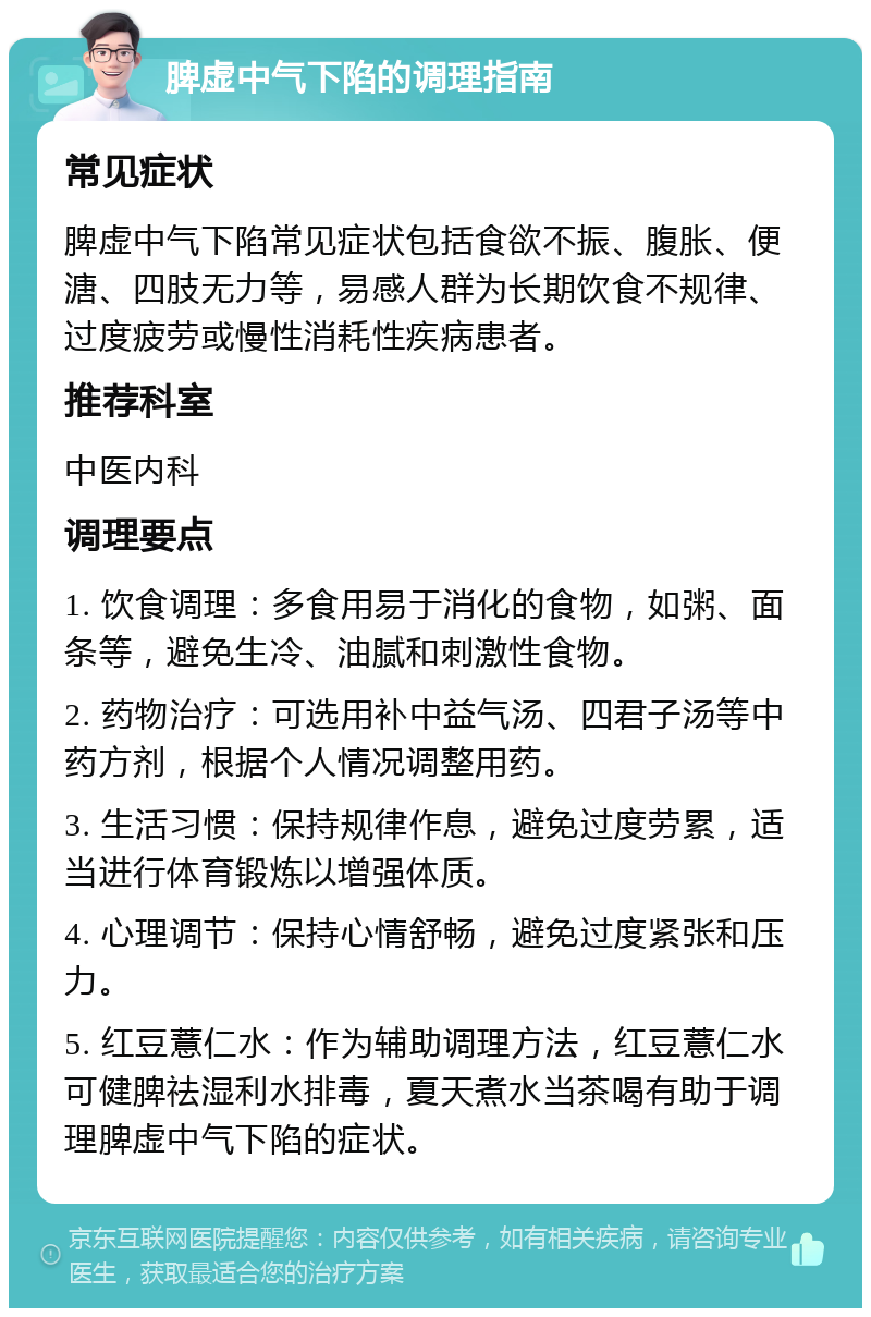 脾虚中气下陷的调理指南 常见症状 脾虚中气下陷常见症状包括食欲不振、腹胀、便溏、四肢无力等，易感人群为长期饮食不规律、过度疲劳或慢性消耗性疾病患者。 推荐科室 中医内科 调理要点 1. 饮食调理：多食用易于消化的食物，如粥、面条等，避免生冷、油腻和刺激性食物。 2. 药物治疗：可选用补中益气汤、四君子汤等中药方剂，根据个人情况调整用药。 3. 生活习惯：保持规律作息，避免过度劳累，适当进行体育锻炼以增强体质。 4. 心理调节：保持心情舒畅，避免过度紧张和压力。 5. 红豆薏仁水：作为辅助调理方法，红豆薏仁水可健脾祛湿利水排毒，夏天煮水当茶喝有助于调理脾虚中气下陷的症状。