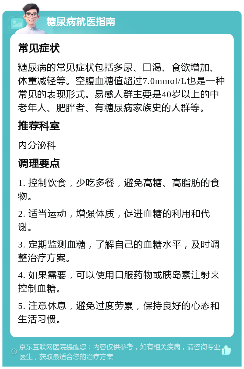 糖尿病就医指南 常见症状 糖尿病的常见症状包括多尿、口渴、食欲增加、体重减轻等。空腹血糖值超过7.0mmol/L也是一种常见的表现形式。易感人群主要是40岁以上的中老年人、肥胖者、有糖尿病家族史的人群等。 推荐科室 内分泌科 调理要点 1. 控制饮食，少吃多餐，避免高糖、高脂肪的食物。 2. 适当运动，增强体质，促进血糖的利用和代谢。 3. 定期监测血糖，了解自己的血糖水平，及时调整治疗方案。 4. 如果需要，可以使用口服药物或胰岛素注射来控制血糖。 5. 注意休息，避免过度劳累，保持良好的心态和生活习惯。