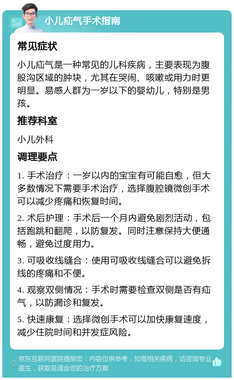 小儿疝气手术指南 常见症状 小儿疝气是一种常见的儿科疾病，主要表现为腹股沟区域的肿块，尤其在哭闹、咳嗽或用力时更明显。易感人群为一岁以下的婴幼儿，特别是男孩。 推荐科室 小儿外科 调理要点 1. 手术治疗：一岁以内的宝宝有可能自愈，但大多数情况下需要手术治疗，选择腹腔镜微创手术可以减少疼痛和恢复时间。 2. 术后护理：手术后一个月内避免剧烈活动，包括跑跳和翻爬，以防复发。同时注意保持大便通畅，避免过度用力。 3. 可吸收线缝合：使用可吸收线缝合可以避免拆线的疼痛和不便。 4. 观察双侧情况：手术时需要检查双侧是否有疝气，以防漏诊和复发。 5. 快速康复：选择微创手术可以加快康复速度，减少住院时间和并发症风险。