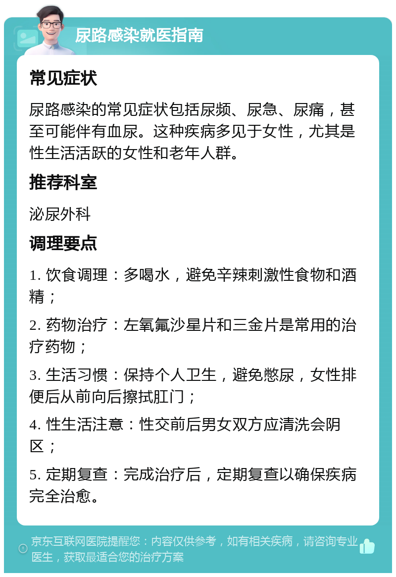 尿路感染就医指南 常见症状 尿路感染的常见症状包括尿频、尿急、尿痛，甚至可能伴有血尿。这种疾病多见于女性，尤其是性生活活跃的女性和老年人群。 推荐科室 泌尿外科 调理要点 1. 饮食调理：多喝水，避免辛辣刺激性食物和酒精； 2. 药物治疗：左氧氟沙星片和三金片是常用的治疗药物； 3. 生活习惯：保持个人卫生，避免憋尿，女性排便后从前向后擦拭肛门； 4. 性生活注意：性交前后男女双方应清洗会阴区； 5. 定期复查：完成治疗后，定期复查以确保疾病完全治愈。