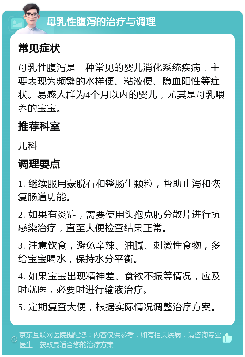 母乳性腹泻的治疗与调理 常见症状 母乳性腹泻是一种常见的婴儿消化系统疾病，主要表现为频繁的水样便、粘液便、隐血阳性等症状。易感人群为4个月以内的婴儿，尤其是母乳喂养的宝宝。 推荐科室 儿科 调理要点 1. 继续服用蒙脱石和整肠生颗粒，帮助止泻和恢复肠道功能。 2. 如果有炎症，需要使用头孢克肟分散片进行抗感染治疗，直至大便检查结果正常。 3. 注意饮食，避免辛辣、油腻、刺激性食物，多给宝宝喝水，保持水分平衡。 4. 如果宝宝出现精神差、食欲不振等情况，应及时就医，必要时进行输液治疗。 5. 定期复查大便，根据实际情况调整治疗方案。