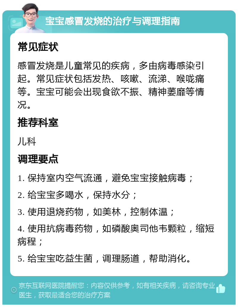 宝宝感冒发烧的治疗与调理指南 常见症状 感冒发烧是儿童常见的疾病，多由病毒感染引起。常见症状包括发热、咳嗽、流涕、喉咙痛等。宝宝可能会出现食欲不振、精神萎靡等情况。 推荐科室 儿科 调理要点 1. 保持室内空气流通，避免宝宝接触病毒； 2. 给宝宝多喝水，保持水分； 3. 使用退烧药物，如美林，控制体温； 4. 使用抗病毒药物，如磷酸奥司他韦颗粒，缩短病程； 5. 给宝宝吃益生菌，调理肠道，帮助消化。