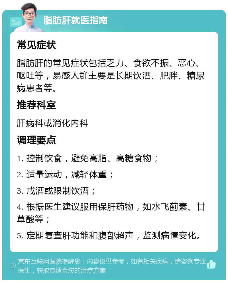 脂肪肝就医指南 常见症状 脂肪肝的常见症状包括乏力、食欲不振、恶心、呕吐等，易感人群主要是长期饮酒、肥胖、糖尿病患者等。 推荐科室 肝病科或消化内科 调理要点 1. 控制饮食，避免高脂、高糖食物； 2. 适量运动，减轻体重； 3. 戒酒或限制饮酒； 4. 根据医生建议服用保肝药物，如水飞蓟素、甘草酸等； 5. 定期复查肝功能和腹部超声，监测病情变化。