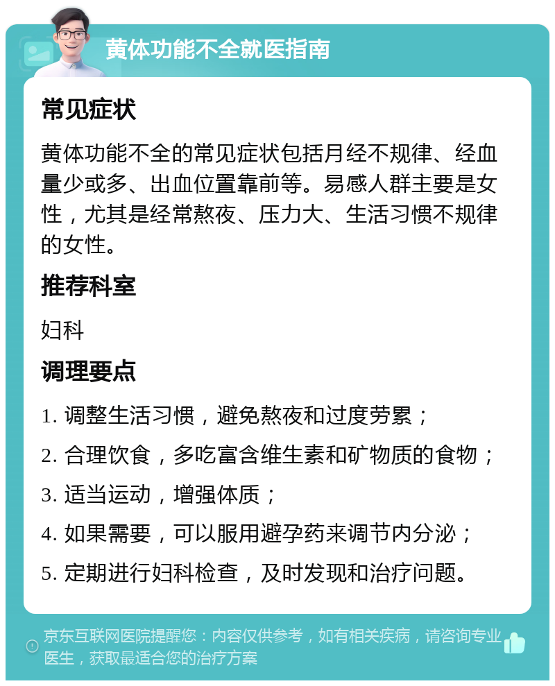 黄体功能不全就医指南 常见症状 黄体功能不全的常见症状包括月经不规律、经血量少或多、出血位置靠前等。易感人群主要是女性，尤其是经常熬夜、压力大、生活习惯不规律的女性。 推荐科室 妇科 调理要点 1. 调整生活习惯，避免熬夜和过度劳累； 2. 合理饮食，多吃富含维生素和矿物质的食物； 3. 适当运动，增强体质； 4. 如果需要，可以服用避孕药来调节内分泌； 5. 定期进行妇科检查，及时发现和治疗问题。