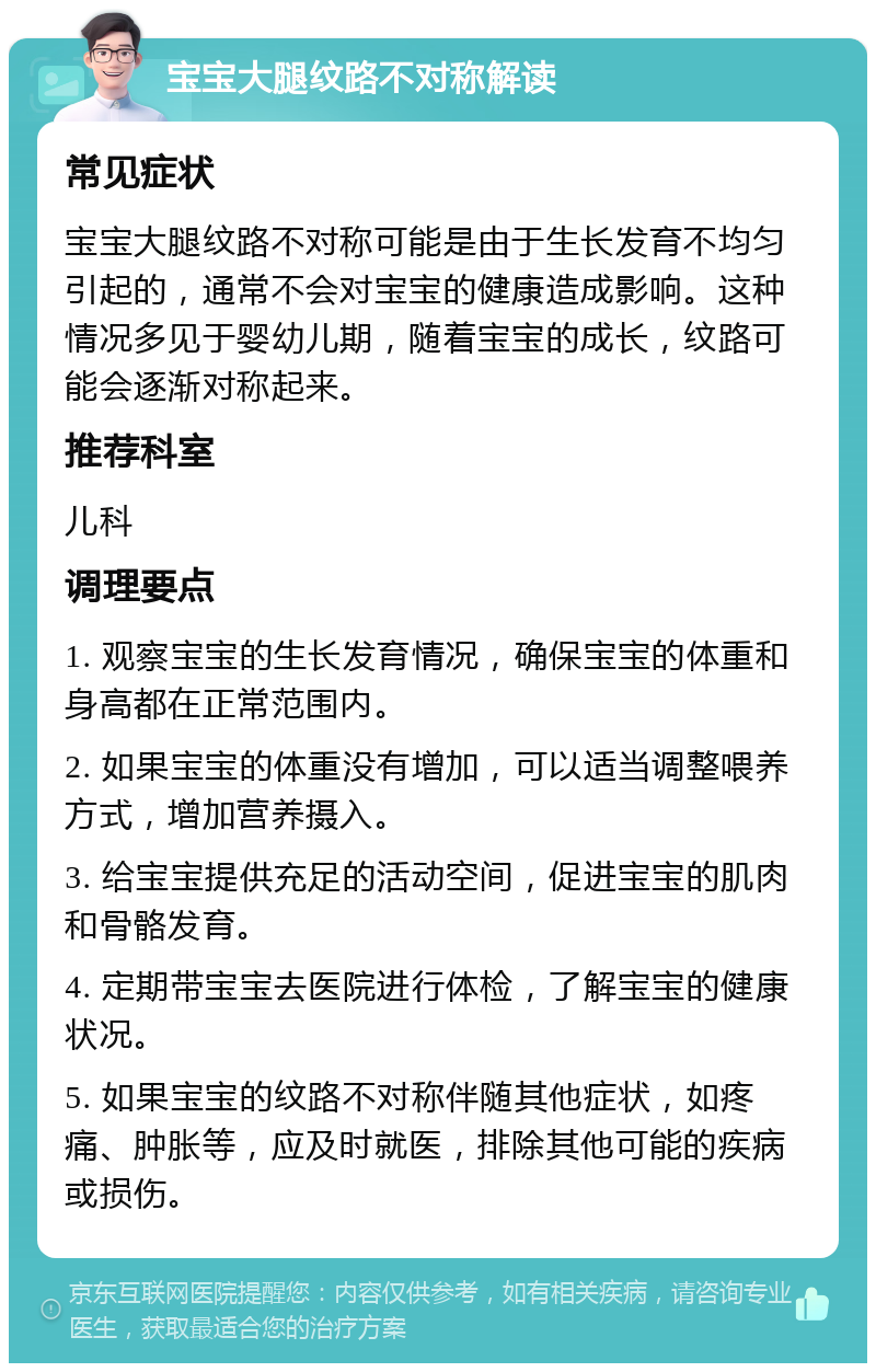 宝宝大腿纹路不对称解读 常见症状 宝宝大腿纹路不对称可能是由于生长发育不均匀引起的，通常不会对宝宝的健康造成影响。这种情况多见于婴幼儿期，随着宝宝的成长，纹路可能会逐渐对称起来。 推荐科室 儿科 调理要点 1. 观察宝宝的生长发育情况，确保宝宝的体重和身高都在正常范围内。 2. 如果宝宝的体重没有增加，可以适当调整喂养方式，增加营养摄入。 3. 给宝宝提供充足的活动空间，促进宝宝的肌肉和骨骼发育。 4. 定期带宝宝去医院进行体检，了解宝宝的健康状况。 5. 如果宝宝的纹路不对称伴随其他症状，如疼痛、肿胀等，应及时就医，排除其他可能的疾病或损伤。