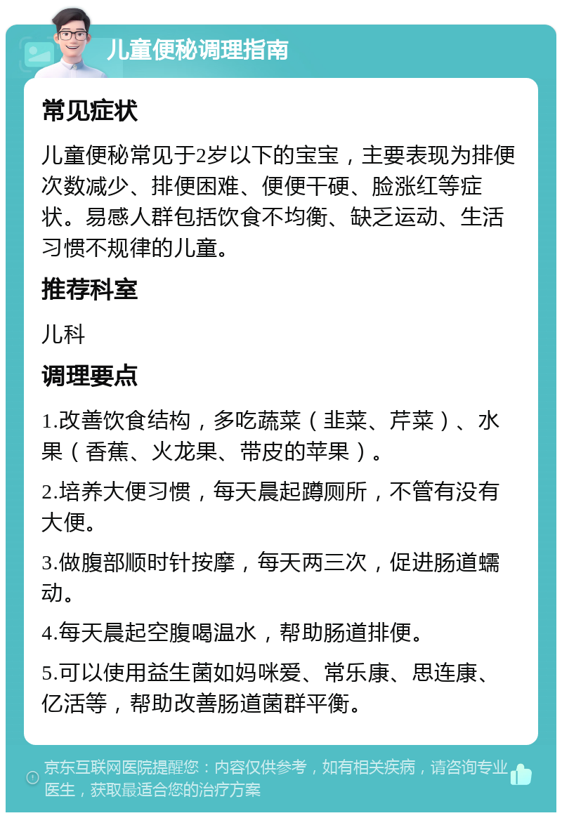 儿童便秘调理指南 常见症状 儿童便秘常见于2岁以下的宝宝，主要表现为排便次数减少、排便困难、便便干硬、脸涨红等症状。易感人群包括饮食不均衡、缺乏运动、生活习惯不规律的儿童。 推荐科室 儿科 调理要点 1.改善饮食结构，多吃蔬菜（韭菜、芹菜）、水果（香蕉、火龙果、带皮的苹果）。 2.培养大便习惯，每天晨起蹲厕所，不管有没有大便。 3.做腹部顺时针按摩，每天两三次，促进肠道蠕动。 4.每天晨起空腹喝温水，帮助肠道排便。 5.可以使用益生菌如妈咪爱、常乐康、思连康、亿活等，帮助改善肠道菌群平衡。