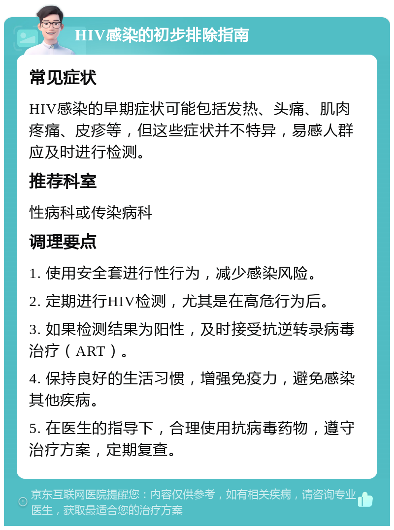 HIV感染的初步排除指南 常见症状 HIV感染的早期症状可能包括发热、头痛、肌肉疼痛、皮疹等，但这些症状并不特异，易感人群应及时进行检测。 推荐科室 性病科或传染病科 调理要点 1. 使用安全套进行性行为，减少感染风险。 2. 定期进行HIV检测，尤其是在高危行为后。 3. 如果检测结果为阳性，及时接受抗逆转录病毒治疗（ART）。 4. 保持良好的生活习惯，增强免疫力，避免感染其他疾病。 5. 在医生的指导下，合理使用抗病毒药物，遵守治疗方案，定期复查。