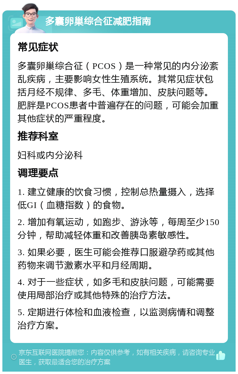 多囊卵巢综合征减肥指南 常见症状 多囊卵巢综合征（PCOS）是一种常见的内分泌紊乱疾病，主要影响女性生殖系统。其常见症状包括月经不规律、多毛、体重增加、皮肤问题等。肥胖是PCOS患者中普遍存在的问题，可能会加重其他症状的严重程度。 推荐科室 妇科或内分泌科 调理要点 1. 建立健康的饮食习惯，控制总热量摄入，选择低GI（血糖指数）的食物。 2. 增加有氧运动，如跑步、游泳等，每周至少150分钟，帮助减轻体重和改善胰岛素敏感性。 3. 如果必要，医生可能会推荐口服避孕药或其他药物来调节激素水平和月经周期。 4. 对于一些症状，如多毛和皮肤问题，可能需要使用局部治疗或其他特殊的治疗方法。 5. 定期进行体检和血液检查，以监测病情和调整治疗方案。