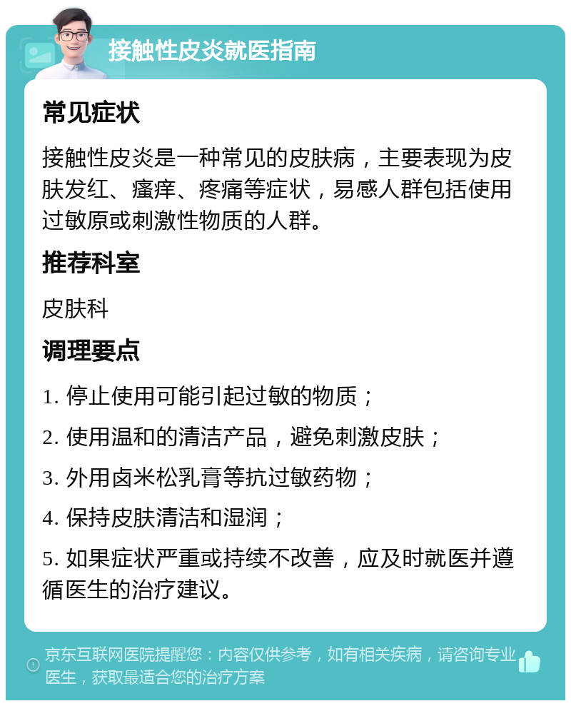 接触性皮炎就医指南 常见症状 接触性皮炎是一种常见的皮肤病，主要表现为皮肤发红、瘙痒、疼痛等症状，易感人群包括使用过敏原或刺激性物质的人群。 推荐科室 皮肤科 调理要点 1. 停止使用可能引起过敏的物质； 2. 使用温和的清洁产品，避免刺激皮肤； 3. 外用卤米松乳膏等抗过敏药物； 4. 保持皮肤清洁和湿润； 5. 如果症状严重或持续不改善，应及时就医并遵循医生的治疗建议。