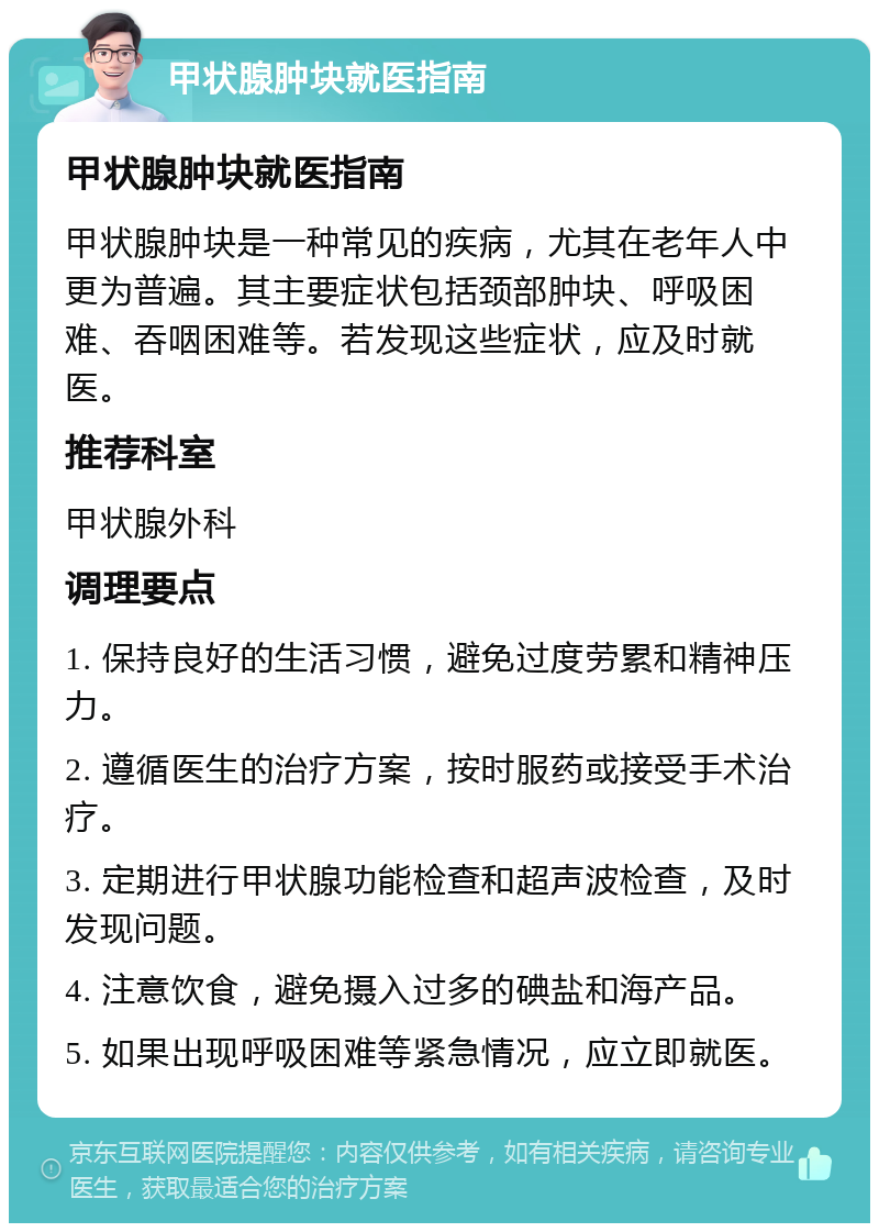 甲状腺肿块就医指南 甲状腺肿块就医指南 甲状腺肿块是一种常见的疾病，尤其在老年人中更为普遍。其主要症状包括颈部肿块、呼吸困难、吞咽困难等。若发现这些症状，应及时就医。 推荐科室 甲状腺外科 调理要点 1. 保持良好的生活习惯，避免过度劳累和精神压力。 2. 遵循医生的治疗方案，按时服药或接受手术治疗。 3. 定期进行甲状腺功能检查和超声波检查，及时发现问题。 4. 注意饮食，避免摄入过多的碘盐和海产品。 5. 如果出现呼吸困难等紧急情况，应立即就医。