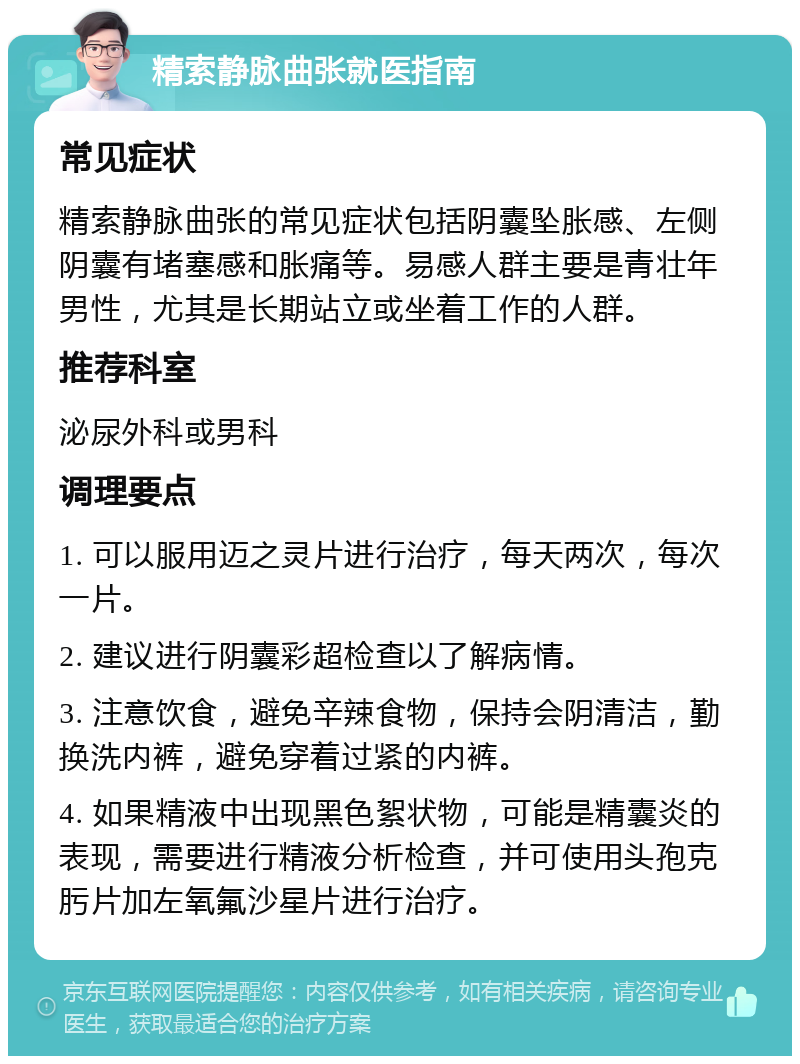 精索静脉曲张就医指南 常见症状 精索静脉曲张的常见症状包括阴囊坠胀感、左侧阴囊有堵塞感和胀痛等。易感人群主要是青壮年男性，尤其是长期站立或坐着工作的人群。 推荐科室 泌尿外科或男科 调理要点 1. 可以服用迈之灵片进行治疗，每天两次，每次一片。 2. 建议进行阴囊彩超检查以了解病情。 3. 注意饮食，避免辛辣食物，保持会阴清洁，勤换洗内裤，避免穿着过紧的内裤。 4. 如果精液中出现黑色絮状物，可能是精囊炎的表现，需要进行精液分析检查，并可使用头孢克肟片加左氧氟沙星片进行治疗。