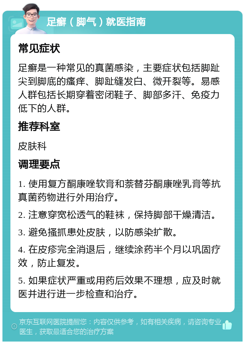 足癣（脚气）就医指南 常见症状 足癣是一种常见的真菌感染，主要症状包括脚趾尖到脚底的瘙痒、脚趾缝发白、微开裂等。易感人群包括长期穿着密闭鞋子、脚部多汗、免疫力低下的人群。 推荐科室 皮肤科 调理要点 1. 使用复方酮康唑软膏和萘替芬酮康唑乳膏等抗真菌药物进行外用治疗。 2. 注意穿宽松透气的鞋袜，保持脚部干燥清洁。 3. 避免搔抓患处皮肤，以防感染扩散。 4. 在皮疹完全消退后，继续涂药半个月以巩固疗效，防止复发。 5. 如果症状严重或用药后效果不理想，应及时就医并进行进一步检查和治疗。