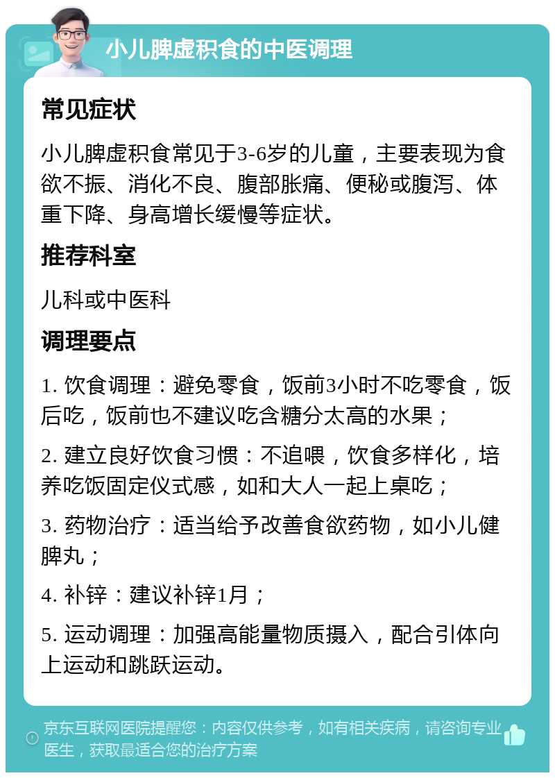 小儿脾虚积食的中医调理 常见症状 小儿脾虚积食常见于3-6岁的儿童，主要表现为食欲不振、消化不良、腹部胀痛、便秘或腹泻、体重下降、身高增长缓慢等症状。 推荐科室 儿科或中医科 调理要点 1. 饮食调理：避免零食，饭前3小时不吃零食，饭后吃，饭前也不建议吃含糖分太高的水果； 2. 建立良好饮食习惯：不追喂，饮食多样化，培养吃饭固定仪式感，如和大人一起上桌吃； 3. 药物治疗：适当给予改善食欲药物，如小儿健脾丸； 4. 补锌：建议补锌1月； 5. 运动调理：加强高能量物质摄入，配合引体向上运动和跳跃运动。